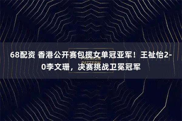 68配资 香港公开赛包揽女单冠亚军！王祉怡2-0李文珊，决赛挑战卫冕冠军