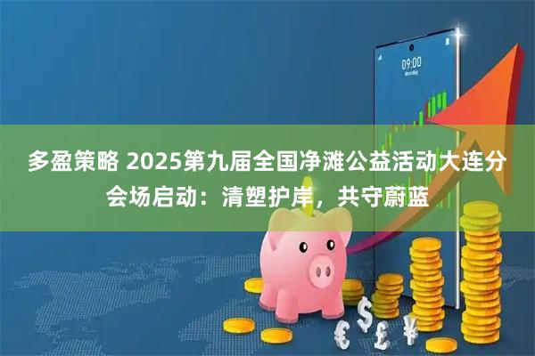 多盈策略 2025第九届全国净滩公益活动大连分会场启动：清塑护岸，共守蔚蓝