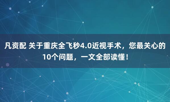 凡资配 关于重庆全飞秒4.0近视手术，您最关心的10个问题，一文全部读懂！