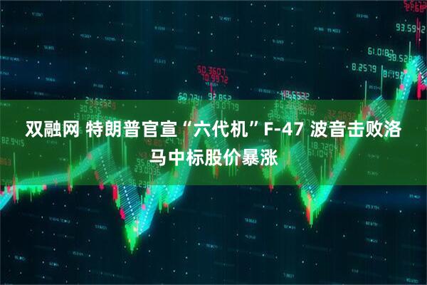 双融网 特朗普官宣“六代机”F-47 波音击败洛马中标股价暴涨