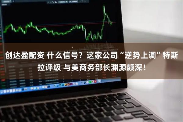 创达盈配资 什么信号？这家公司“逆势上调”特斯拉评级 与美商务部长渊源颇深！