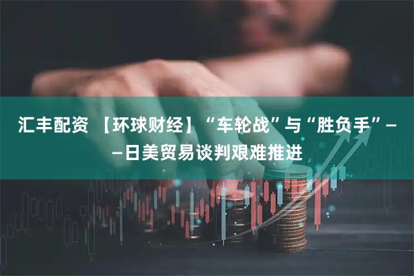 汇丰配资 【环球财经】“车轮战”与“胜负手”——日美贸易谈判艰难推进