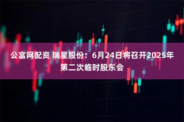 公富网配资 瑞星股份：6月24日将召开2025年第二次临时股东会