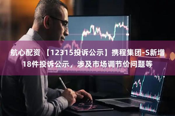 航心配资 【12315投诉公示】携程集团-S新增18件投诉公示，涉及市场调节价问题等