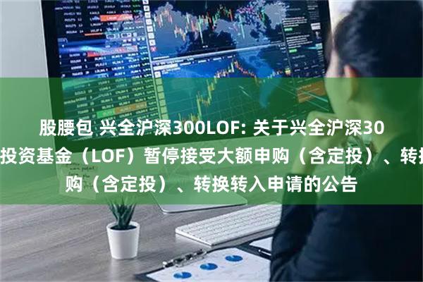 股腰包 兴全沪深300LOF: 关于兴全沪深300指数增强型证券投资基金（LOF）暂停接受大额申购（含定投）、转换转入申请的公告