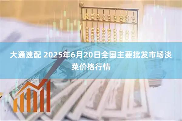 大通速配 2025年6月20日全国主要批发市场淡菜价格行情
