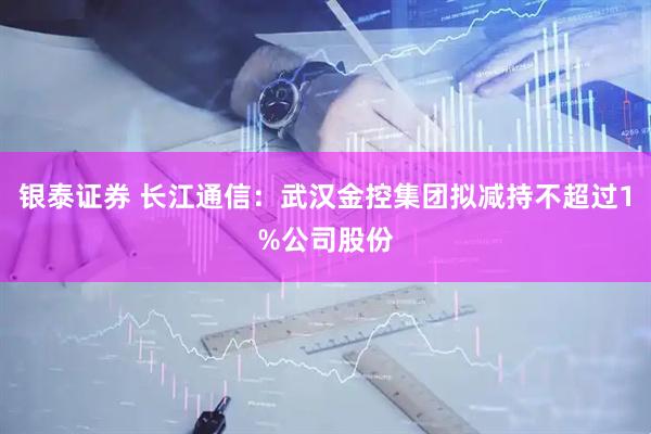 银泰证券 长江通信：武汉金控集团拟减持不超过1%公司股份