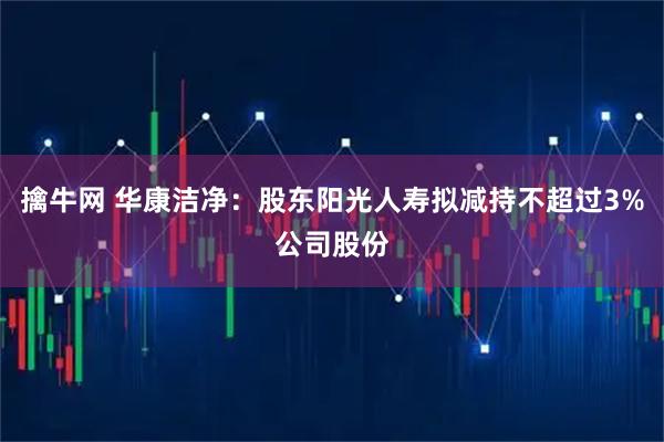 擒牛网 华康洁净：股东阳光人寿拟减持不超过3%公司股份