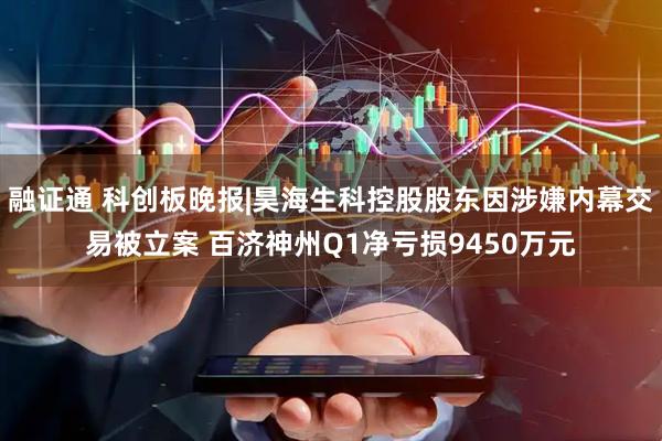 融证通 科创板晚报|昊海生科控股股东因涉嫌内幕交易被立案 百济神州Q1净亏损9450万元