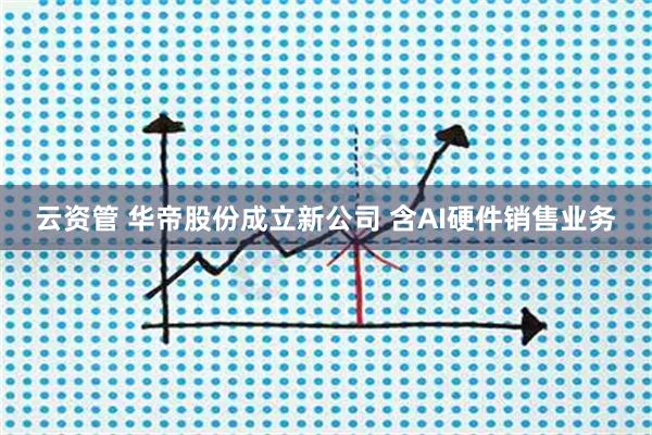 云资管 华帝股份成立新公司 含AI硬件销售业务