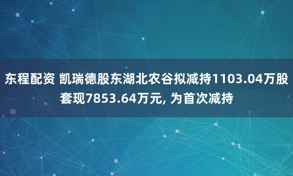 东程配资 凯瑞德股东湖北农谷拟减持1103.04万股套现7853.64万元, 为首次减持