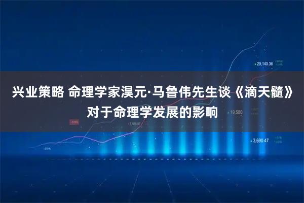 兴业策略 命理学家淏元·马鲁伟先生谈《滴天髓》对于命理学发展的影响