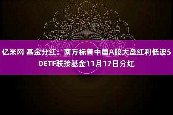 亿米网 基金分红：南方标普中国A股大盘红利低波50ETF联接基金11月17日分红
