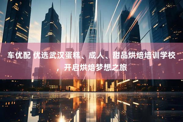 车优配 优选武汉蛋糕、成人、甜品烘焙培训学校，开启烘焙梦想之旅