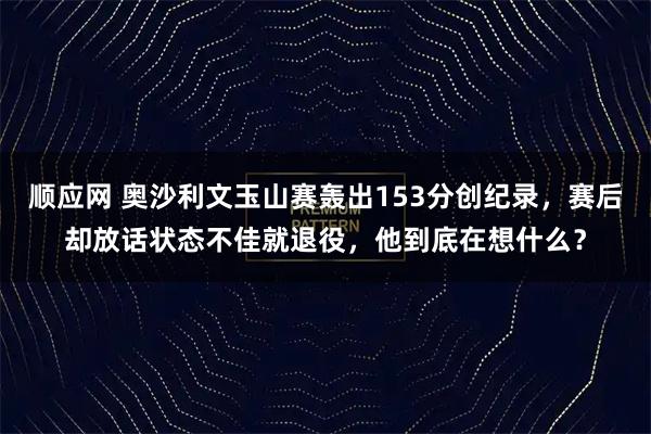 顺应网 奥沙利文玉山赛轰出153分创纪录，赛后却放话状态不佳就退役，他到底在想什么？