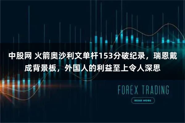 中股网 火箭奥沙利文单杆153分破纪录，瑞恩戴成背景板，外国人的利益至上令人深思