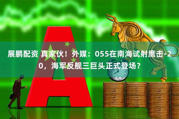 展鹏配资 真家伙！外媒：055在南海试射鹰击-20，海军反舰三巨头正式登场？