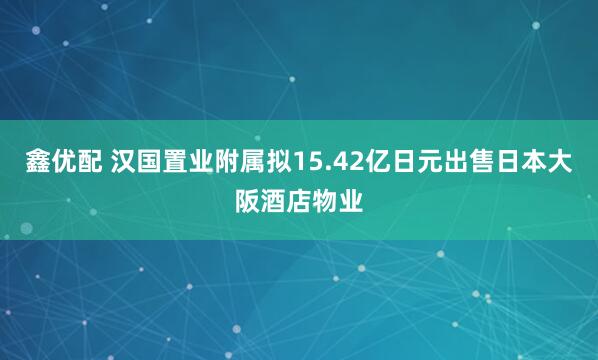 鑫优配 汉国置业附属拟15.42亿日元出售日本大阪酒店物业